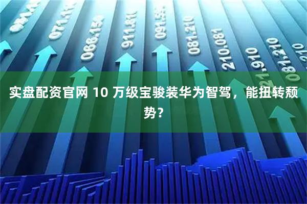实盘配资官网 10 万级宝骏装华为智驾，能扭转颓势？