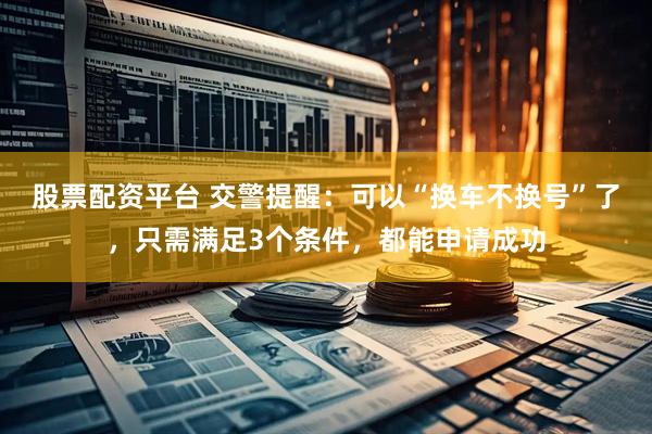 股票配资平台 交警提醒：可以“换车不换号”了，只需满足3个条件，都能申请成功