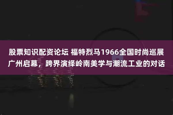 股票知识配资论坛 福特烈马1966全国时尚巡展广州启幕，跨界演绎岭南美学与潮流工业的对话