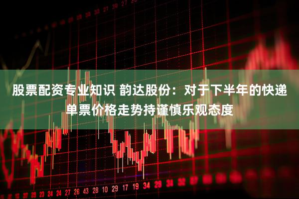 股票配资专业知识 韵达股份：对于下半年的快递单票价格走势持谨慎乐观态度