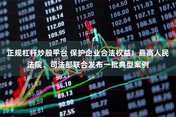 正规杠杆炒股平台 保护企业合法权益！最高人民法院、司法部联合发布一批典型案例
