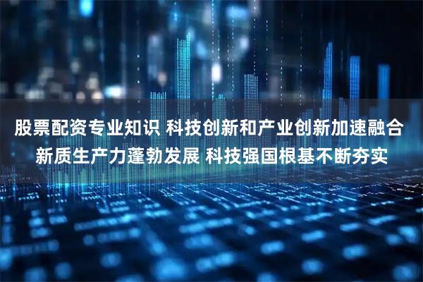 股票配资专业知识 科技创新和产业创新加速融合 新质生产力蓬勃发展 科技强国根基不断夯实