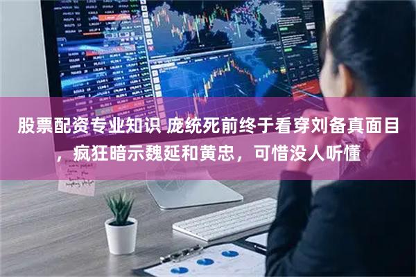 股票配资专业知识 庞统死前终于看穿刘备真面目，疯狂暗示魏延和黄忠，可惜没人听懂