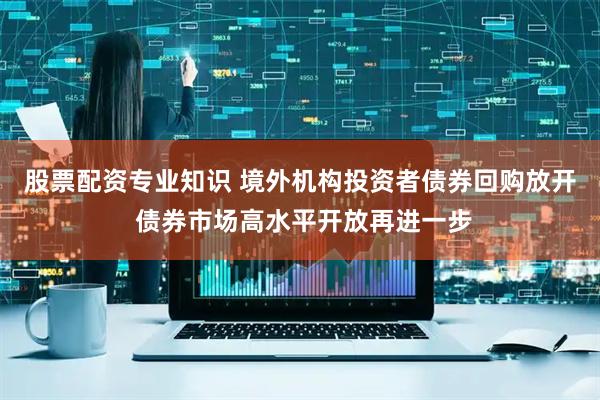股票配资专业知识 境外机构投资者债券回购放开 债券市场高水平开放再进一步