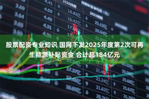 股票配资专业知识 国网下发2025年度第2次可再生能源补贴资金 合计超184亿元