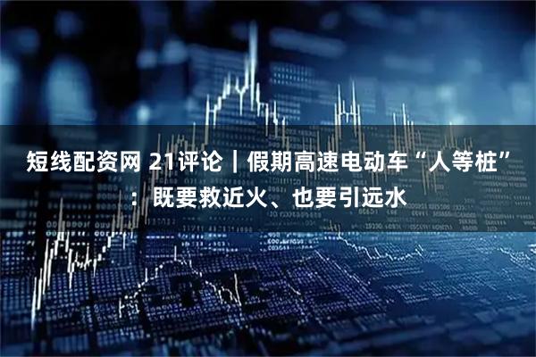 短线配资网 21评论｜假期高速电动车“人等桩”：既要救近火、也要引远水